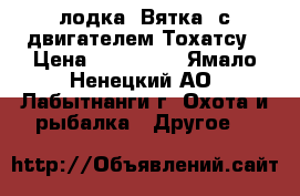 лодка “Вятка“ с двигателем Тохатсу › Цена ­ 115 000 - Ямало-Ненецкий АО, Лабытнанги г. Охота и рыбалка » Другое   